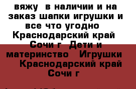 вяжу ,в наличии и на заказ,шапки,игрушки и все что угодно - Краснодарский край, Сочи г. Дети и материнство » Игрушки   . Краснодарский край,Сочи г.